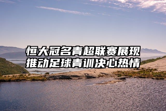 恒大冠名青超联赛展现推动足球青训决心热情